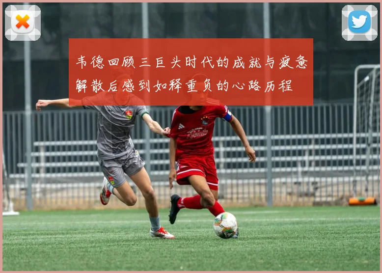 韦德回顾三巨头时代的成就与疲惫解散后感到如释重负的心路历程