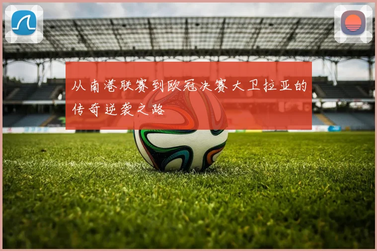 从南港联赛到欧冠决赛大卫拉亚的传奇逆袭之路