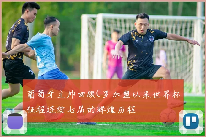 葡萄牙主帅回顾C罗加盟以来世界杯征程连续七届的辉煌历程