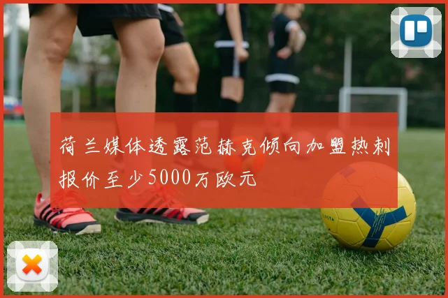荷兰媒体透露范赫克倾向加盟热刺报价至少5000万欧元