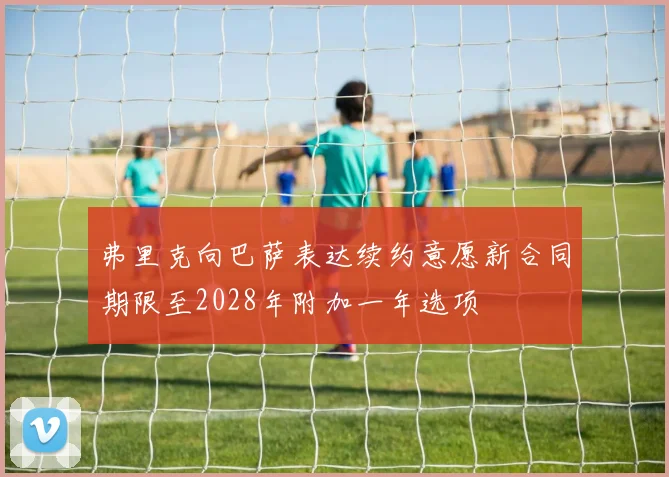 弗里克向巴萨表达续约意愿新合同期限至2028年附加一年选项