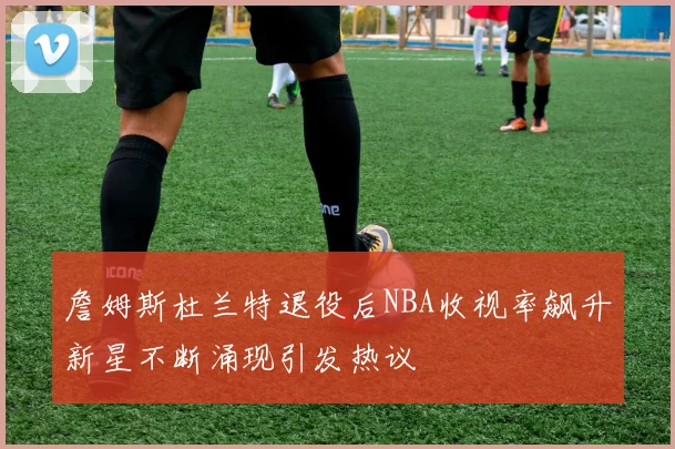 詹姆斯杜兰特退役后NBA收视率飙升新星不断涌现引发热议