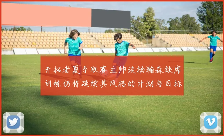 开拓者夏季联赛主帅谈杨瀚森缺席训练仍将延续其风格的计划与目标