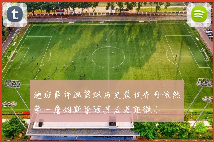 迪班萨评选篮球历史最佳乔丹依然第一詹姆斯紧随其后差距微小