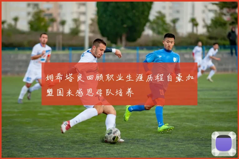 姆希塔良回顾职业生涯历程自豪加盟国米感恩母队培养