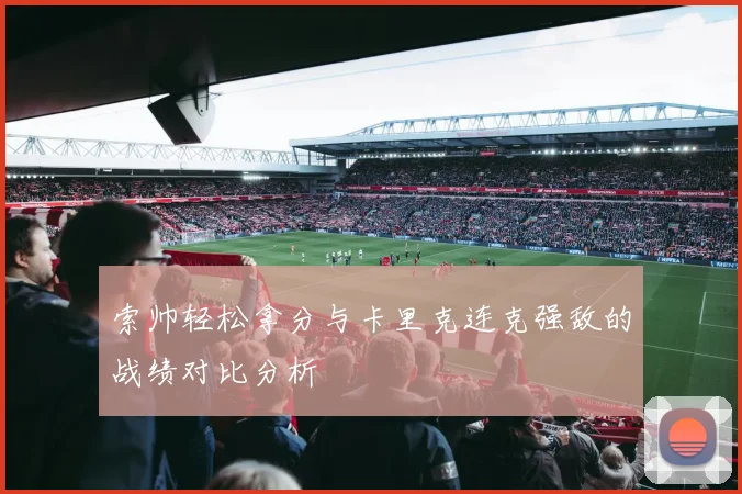 索帅轻松拿分与卡里克连克强敌的战绩对比分析