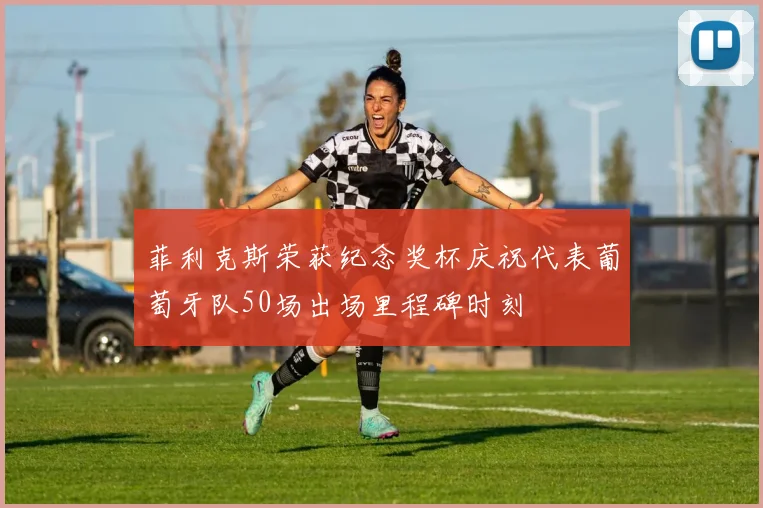 菲利克斯荣获纪念奖杯庆祝代表葡萄牙队50场出场里程碑时刻