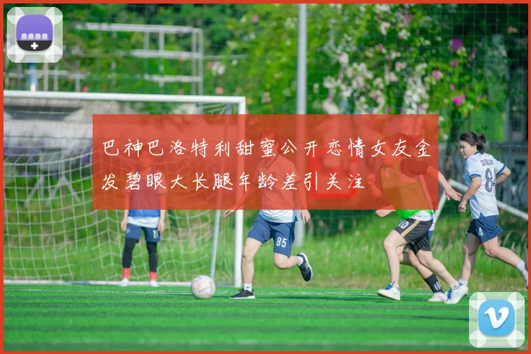 巴神巴洛特利甜蜜公开恋情女友金发碧眼大长腿年龄差引关注