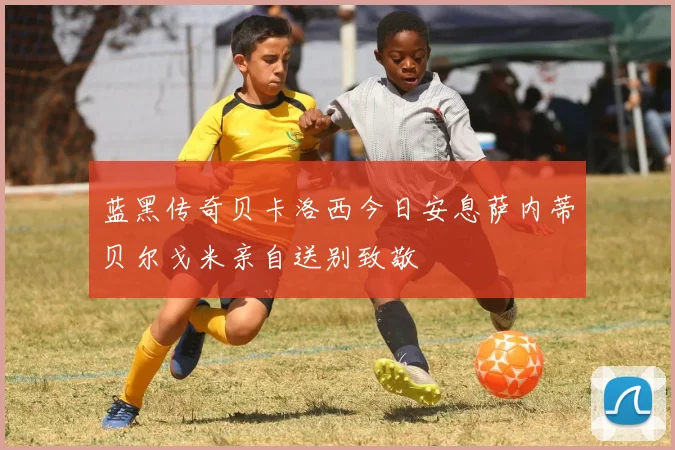 蓝黑传奇贝卡洛西今日安息萨内蒂贝尔戈米亲自送别致敬