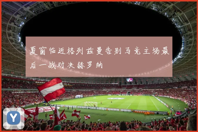 夏窗临近格列兹曼告别马竞主场最后一战对决赫罗纳