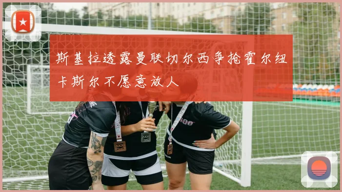 斯基拉透露曼联切尔西争抢霍尔纽卡斯尔不愿意放人
