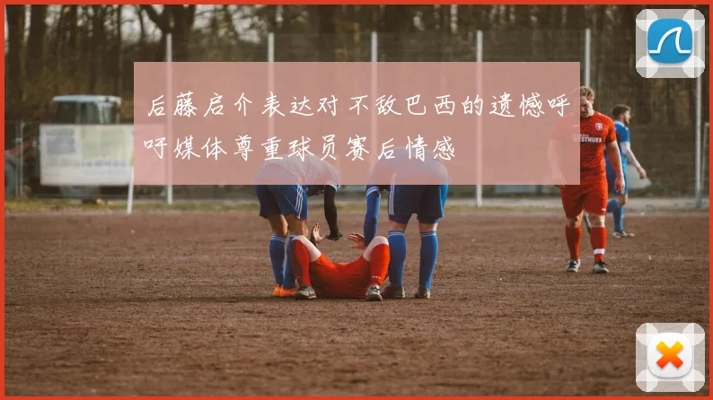 后藤启介表达对不敌巴西的遗憾呼吁媒体尊重球员赛后情感