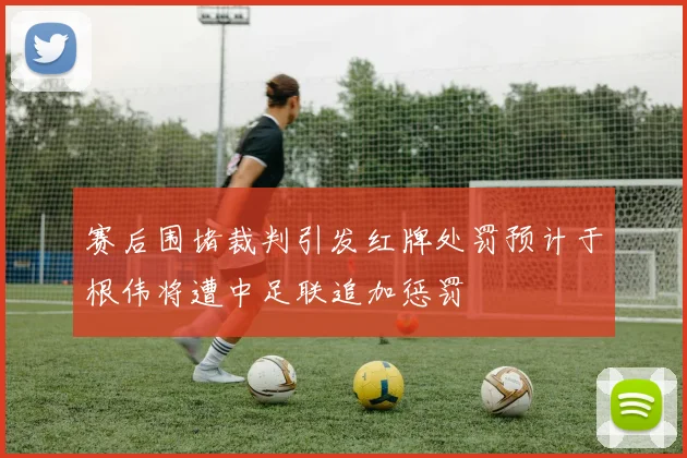 赛后围堵裁判引发红牌处罚预计于根伟将遭中足联追加惩罚
