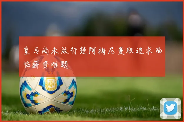 皇马尚未放行楚阿梅尼曼联追求面临薪资难题