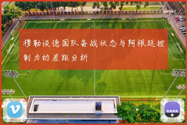 穆勒谈德国队备战状态与阿根廷控制力的差距分析