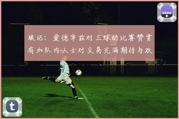 狼记：爱德华兹对三球的比赛赞赏有加队内人士对交易充满期待与欢欣