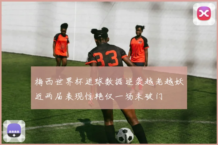 梅西世界杯进球数据逆袭越老越妖近两届表现惊艳仅一场未破门